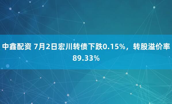 中鑫配资 7月2日宏川转债下跌0.15%，转股溢价率89.33%