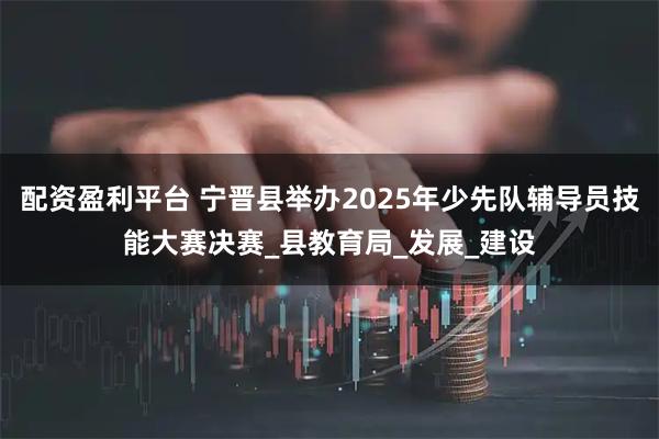 配资盈利平台 宁晋县举办2025年少先队辅导员技能大赛决赛_县教育局_发展_建设