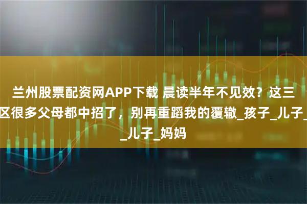 兰州股票配资网APP下载 晨读半年不见效？这三大误区很多父母都中招了，别再重蹈我的覆辙_孩子_儿子_妈妈