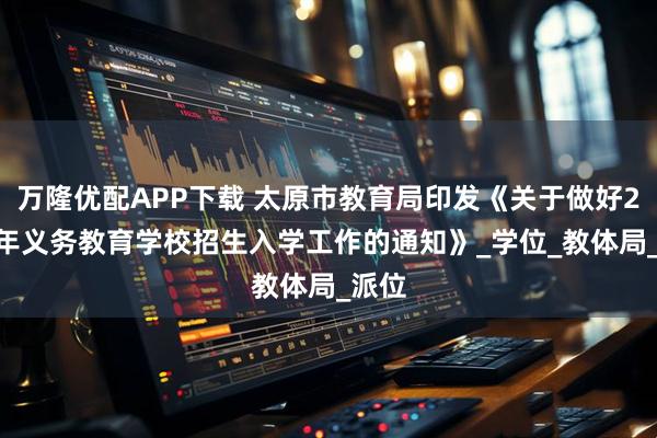 万隆优配APP下载 太原市教育局印发《关于做好2025年义务教育学校招生入学工作的通知》_学位_教体局_派位