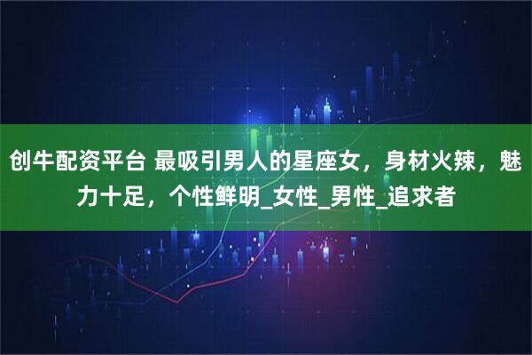 创牛配资平台 最吸引男人的星座女，身材火辣，魅力十足，个性鲜明_女性_男性_追求者