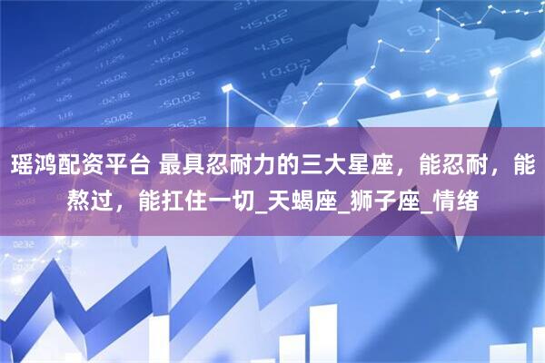 瑶鸿配资平台 最具忍耐力的三大星座，能忍耐，能熬过，能扛住一切_天蝎座_狮子座_情绪