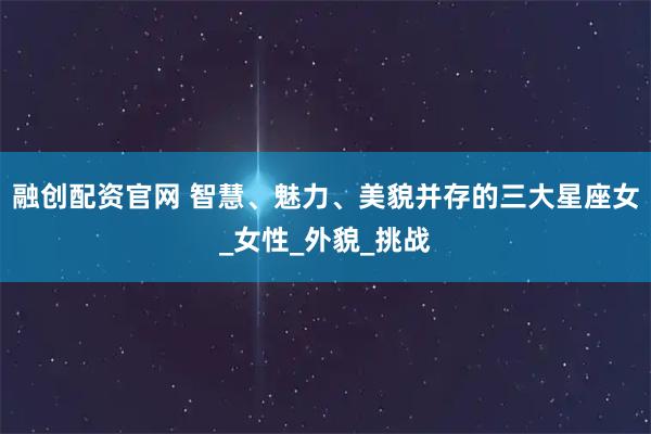 融创配资官网 智慧、魅力、美貌并存的三大星座女_女性_外貌_挑战