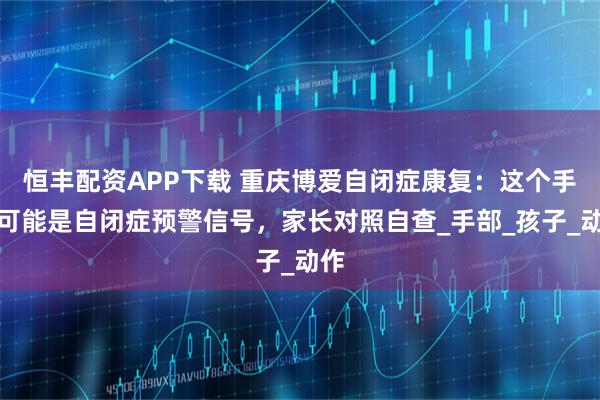 恒丰配资APP下载 重庆博爱自闭症康复：这个手势可能是自闭症预警信号，家长对照自查_手部_孩子_动作