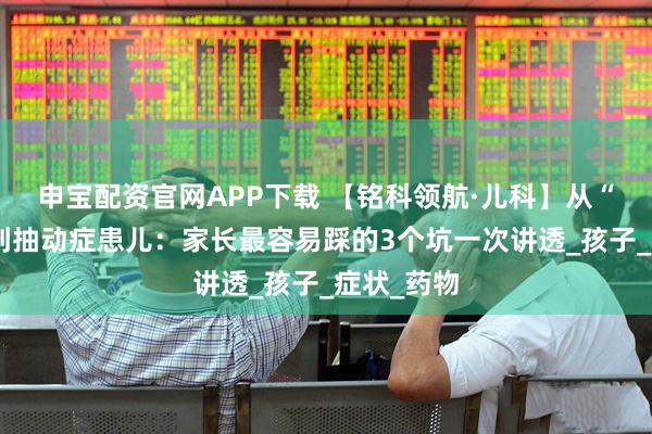 申宝配资官网APP下载 【铭科领航·儿科】从“调皮鬼”到抽动症患儿：家长最容易踩的3个坑一次讲透_孩子_症状_药物