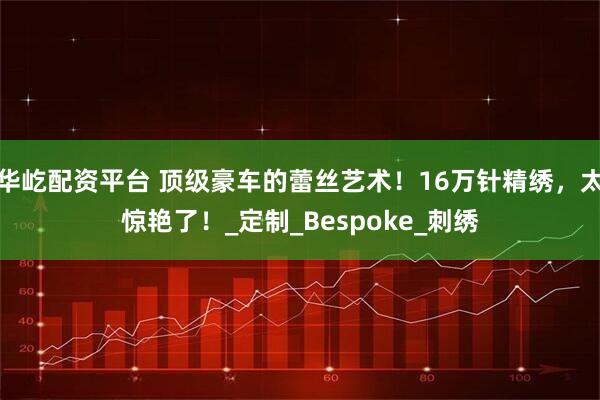 华屹配资平台 顶级豪车的蕾丝艺术！16万针精绣，太惊艳了！_定制_Bespoke_刺绣