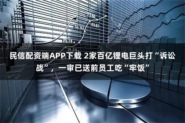 民信配资端APP下载 2家百亿锂电巨头打“诉讼战”，一审已送前员工吃“牢饭”
