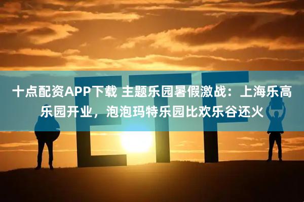 十点配资APP下载 主题乐园暑假激战：上海乐高乐园开业，泡泡玛特乐园比欢乐谷还火