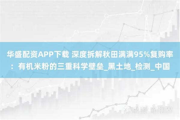 华盛配资APP下载 深度拆解秋田满满95%复购率：有机米粉的三重科学壁垒_黑土地_检测_中国