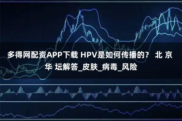 多得网配资APP下载 HPV是如何传播的？ 北 京 华 坛解答_皮肤_病毒_风险