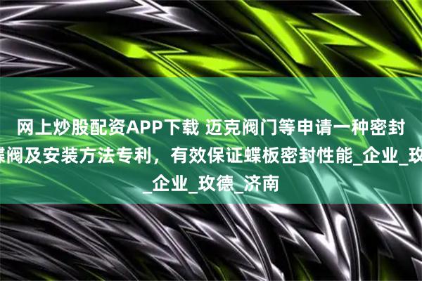 网上炒股配资APP下载 迈克阀门等申请一种密封蝶板、蝶阀及安装方法专利，有效保证蝶板密封性能_企业_玫德_济南
