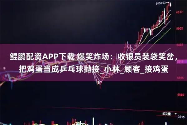 鲲鹏配资APP下载 爆笑炸场：收银员装袋笑岔，把鸡蛋当成乒乓球抛接_小林_顾客_接鸡蛋