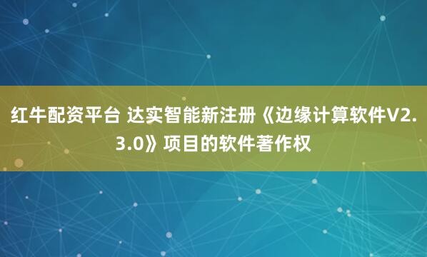 红牛配资平台 达实智能新注册《边缘计算软件V2.3.0》项目的软件著作权