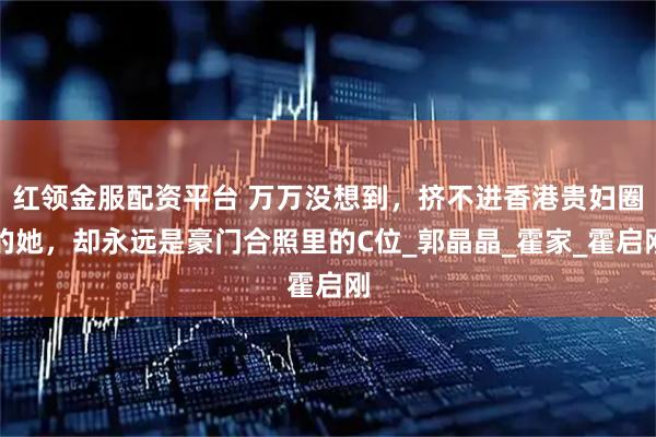 红领金服配资平台 万万没想到，挤不进香港贵妇圈的她，却永远是豪门合照里的C位_郭晶晶_霍家_霍启刚