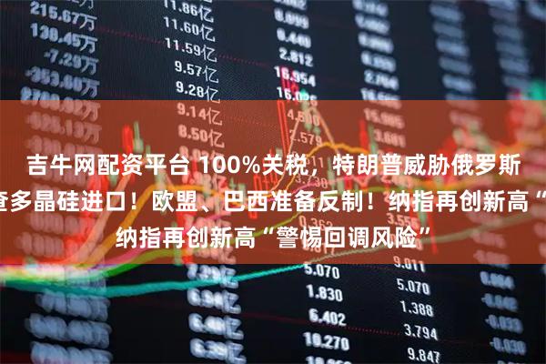 吉牛网配资平台 100%关税,特朗普威胁俄罗斯!美国正在调查多晶硅进口!欧盟、巴西准备反制!纳指再创新高“警惕回调风险”