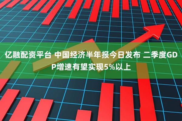 亿融配资平台 中国经济半年报今日发布 二季度GDP增速有望实现5%以上