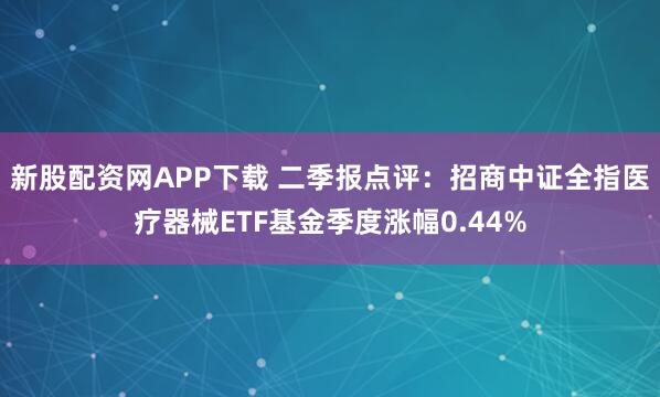 新股配资网APP下载 二季报点评：招商中证全指医疗器械ETF基金季度涨幅0.44%