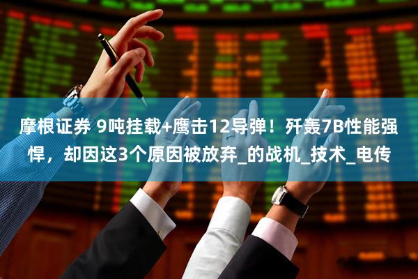 摩根证券 9吨挂载+鹰击12导弹!歼轰7B性能强悍,却因这3个原因被放弃_的战机_技术_电传