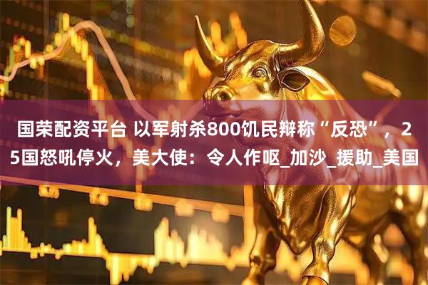国荣配资平台 以军射杀800饥民辩称“反恐”,25国怒吼停火,美大使:令人作呕_加沙_援助_美国