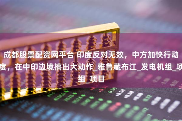 成都股票配资网平台 印度反对无效,中方加快行动速度,在中印边境搞出大动作_雅鲁藏布江_发电机组_项目