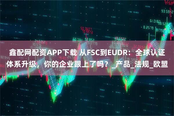 鑫配网配资APP下载 从FSC到EUDR:全球认证体系升级,你的企业跟上了吗?_产品_法规_欧盟