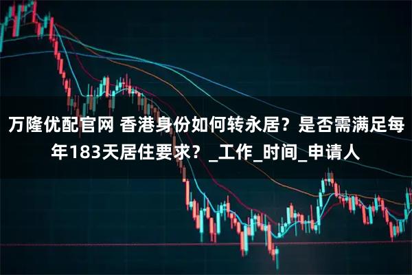 万隆优配官网 香港身份如何转永居?是否需满足每年183天居住要求?_工作_时间_申请人