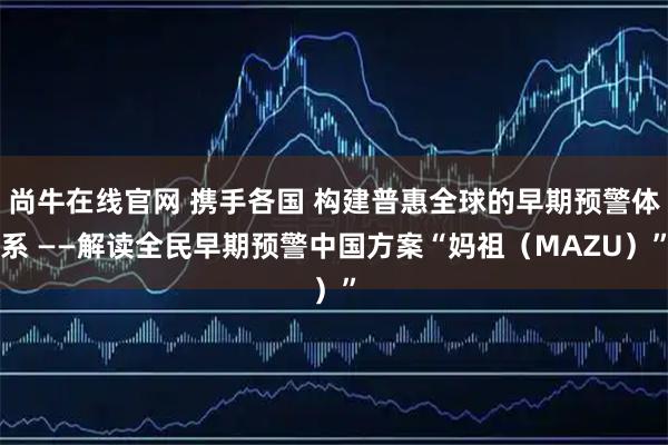 尚牛在线官网 携手各国 构建普惠全球的早期预警体系 ——解读全民早期预警中国方案“妈祖(MAZU)”
