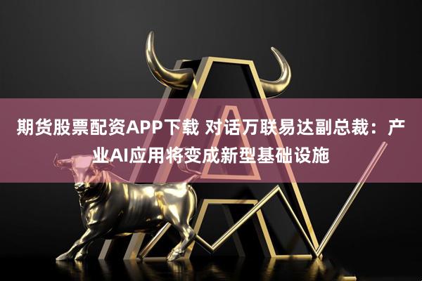 期货股票配资APP下载 对话万联易达副总裁：产业AI应用将变成新型基础设施