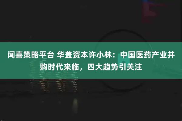 闻喜策略平台 华盖资本许小林：中国医药产业并购时代来临，四大趋势引关注