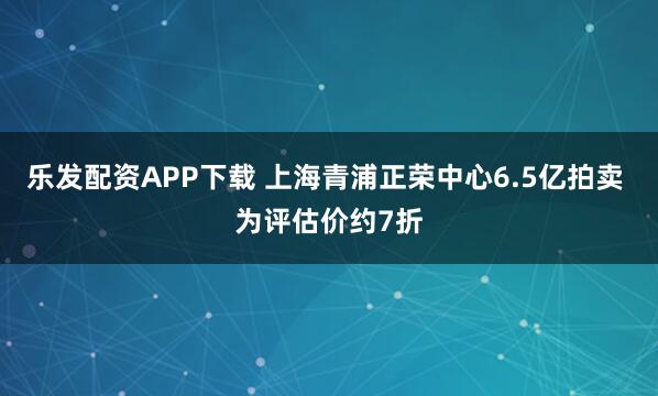 乐发配资APP下载 上海青浦正荣中心6.5亿拍卖 为评估价约7折