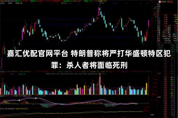 嘉汇优配官网平台 特朗普称将严打华盛顿特区犯罪：杀人者将面临死刑