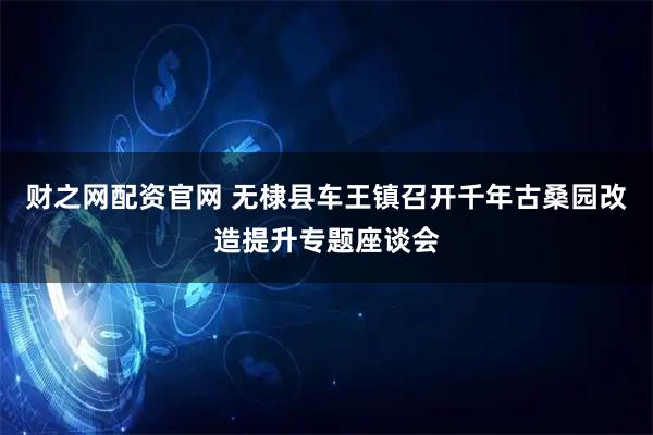 财之网配资官网 无棣县车王镇召开千年古桑园改造提升专题座谈会