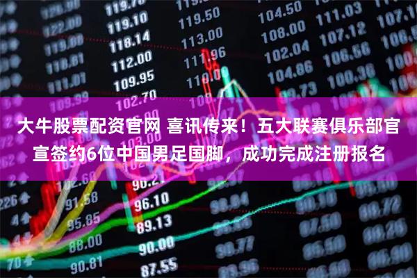 大牛股票配资官网 喜讯传来！五大联赛俱乐部官宣签约6位中国男足国脚，成功完成注册报名