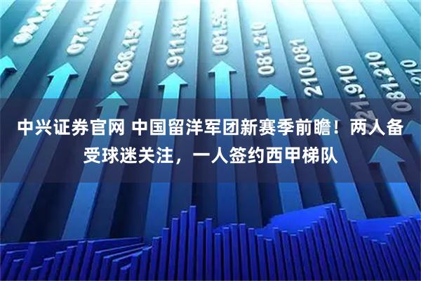中兴证券官网 中国留洋军团新赛季前瞻！两人备受球迷关注，一人签约西甲梯队