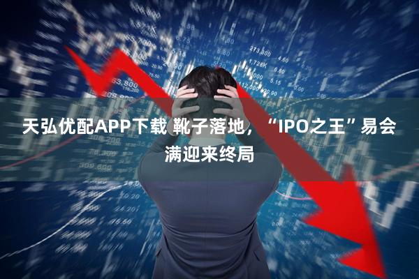 天弘优配APP下载 靴子落地，“IPO之王”易会满迎来终局