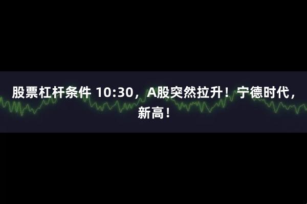 股票杠杆条件 10:30，A股突然拉升！宁德时代，新高！