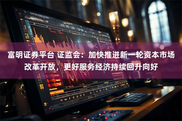 富明证券平台 证监会：加快推进新一轮资本市场改革开放，更好服务经济持续回升向好