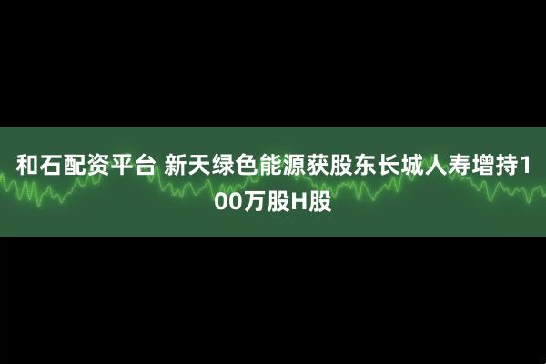 和石配资平台 新天绿色能源获股东长城人寿增持100万股H股