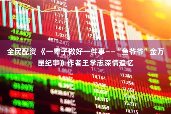 全民配资 《一辈子做好一件事——“鱼爷爷”金万昆纪事》作者王学志深情追忆