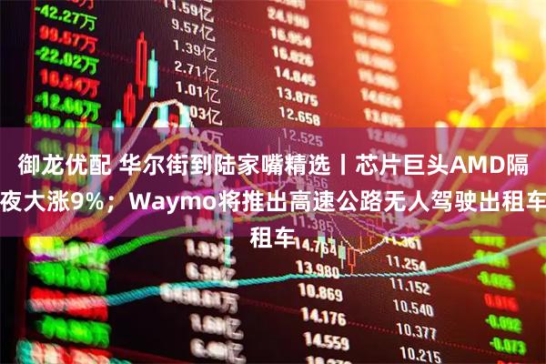 御龙优配 华尔街到陆家嘴精选丨芯片巨头AMD隔夜大涨9%；Waymo将推出高速公路无人驾驶出租车