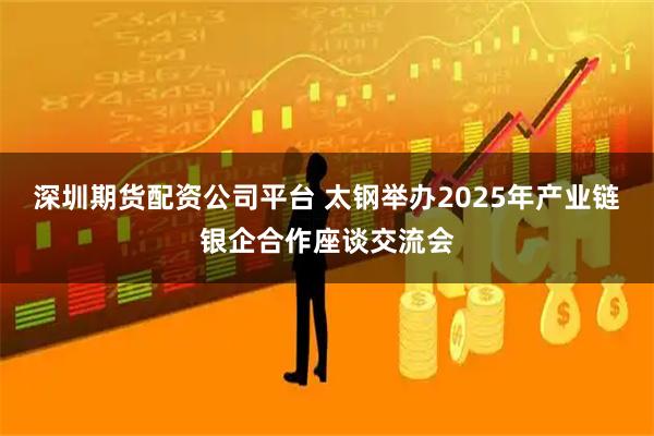 深圳期货配资公司平台 太钢举办2025年产业链银企合作座谈交流会