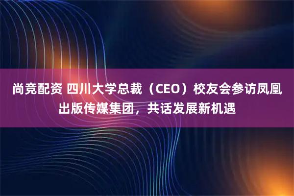 尚竞配资 四川大学总裁（CEO）校友会参访凤凰出版传媒集团，共话发展新机遇