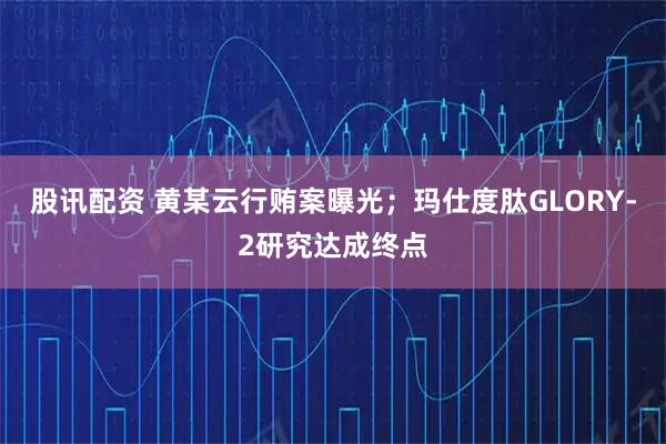股讯配资 黄某云行贿案曝光；玛仕度肽GLORY-2研究达成终点