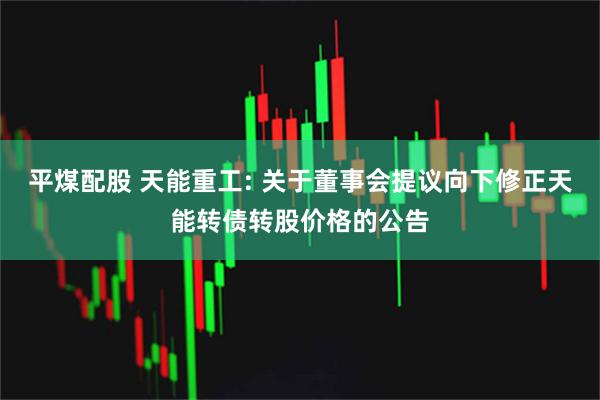 平煤配股 天能重工: 关于董事会提议向下修正天能转债转股价格的公告