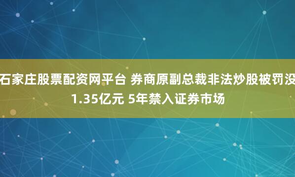 石家庄股票配资网平台 券商原副总裁非法炒股被罚没1.35亿元 5年禁入证券市场