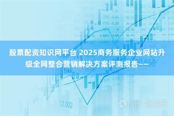 股票配资知识网平台 2025商务服务企业网站升级全网整合营销解决方案评测报告——