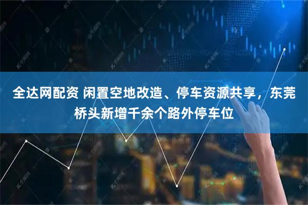 全达网配资 闲置空地改造、停车资源共享，东莞桥头新增千余个路外停车位