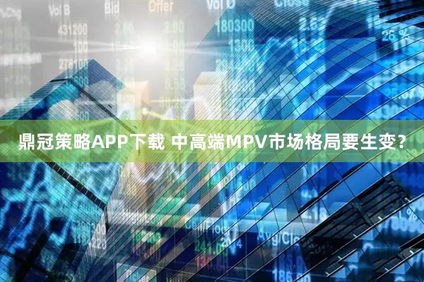 鼎冠策略APP下载 中高端MPV市场格局要生变？