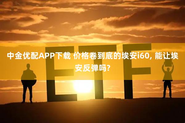 中金优配APP下载 价格卷到底的埃安i60, 能让埃安反弹吗?