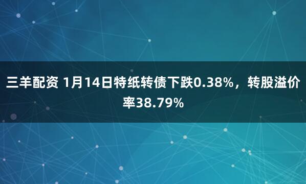三羊配资 1月14日特纸转债下跌0.38%，转股溢价率38.79%